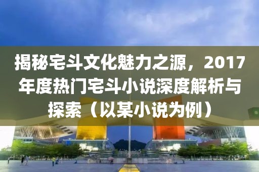 揭秘宅斗文化魅力之源，2017年度热门宅斗小说深度解析与探索（以某小说为例）