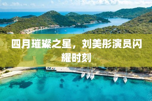 四月璀璨之星，刘美彤演员闪耀时刻