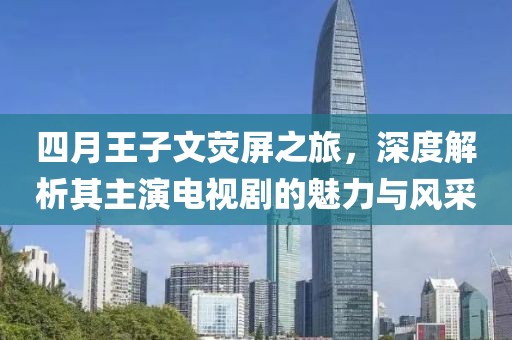 四月王子文荧屏之旅，深度解析其主演电视剧的魅力与风采