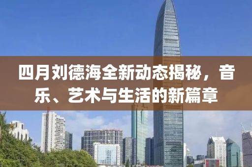 四月刘德海全新动态揭秘，音乐、艺术与生活的新篇章