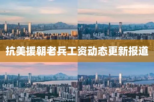抗美援朝老兵工资动态更新报道