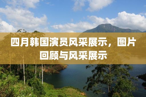 四月韩国演员风采展示，图片回顾与风采展示