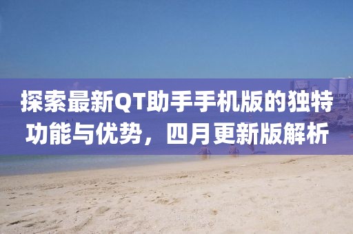 探索最新QT助手手机版的独特功能与优势，四月更新版解析