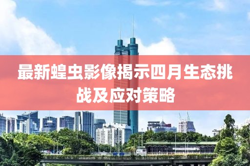 最新蝗虫影像揭示四月生态挑战及应对策略