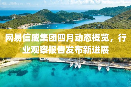 网易信威集团四月动态概览，行业观察报告发布新进展