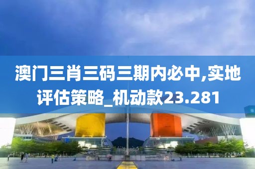 澳门三肖三码三期内必中,实地评估策略_机动款23.281