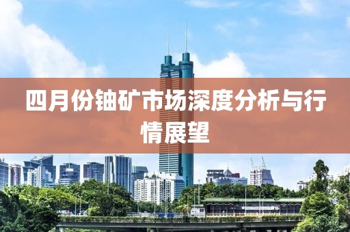 四月份铀矿市场深度分析与行情展望