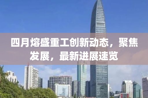 四月熔盛重工创新动态，聚焦发展，最新进展速览