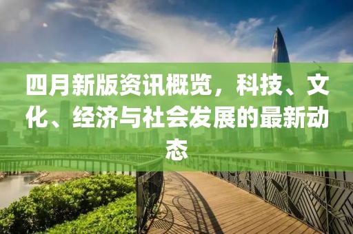 四月新版资讯概览，科技、文化、经济与社会发展的最新动态