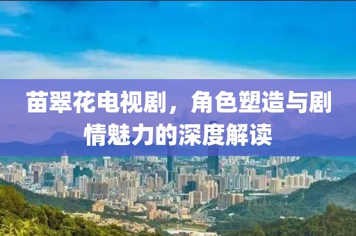 苗翠花电视剧，角色塑造与剧情魅力的深度解读