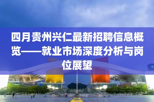 四月贵州兴仁最新招聘信息概览——就业市场深度分析与岗位展望