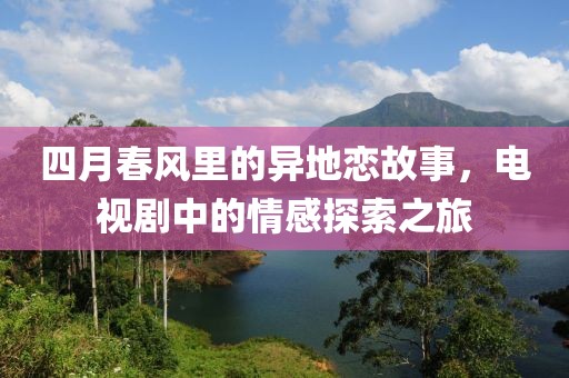四月春风里的异地恋故事，电视剧中的情感探索之旅