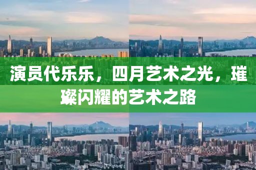 演员代乐乐，四月艺术之光，璀璨闪耀的艺术之路