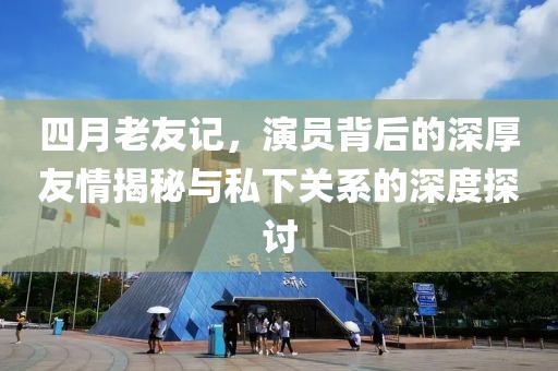 四月老友记，演员背后的深厚友情揭秘与私下关系的深度探讨