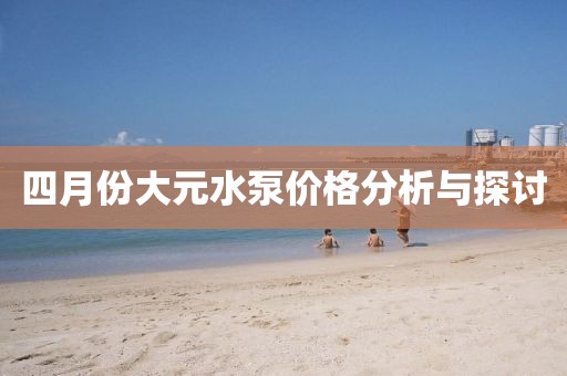 四月份大元水泵价格分析与探讨