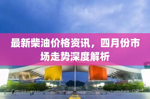最新柴油价格资讯，四月份市场走势深度解析