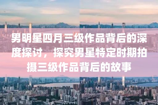 男明星四月三级作品背后的深度探讨，探究男星特定时期拍摄三级作品背后的故事