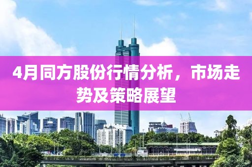 4月同方股份行情分析，市场走势及策略展望