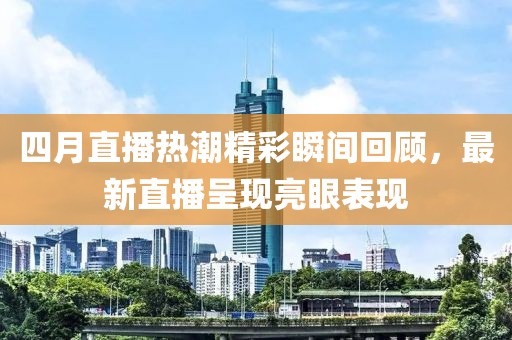 四月直播热潮精彩瞬间回顾，最新直播呈现亮眼表现