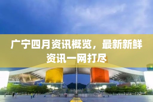 广宁四月资讯概览，最新新鲜资讯一网打尽