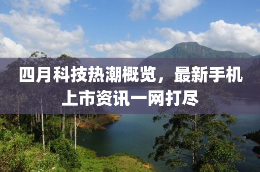 四月科技热潮概览，最新手机上市资讯一网打尽