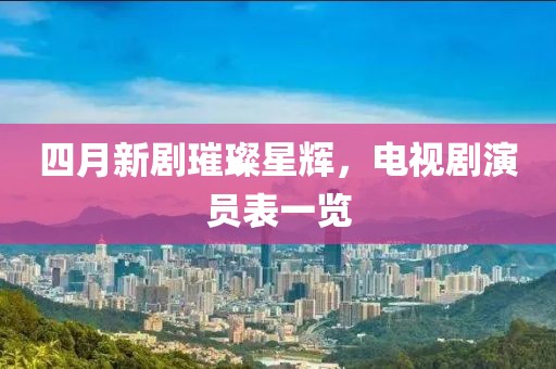 四月新剧璀璨星辉，电视剧演员表一览