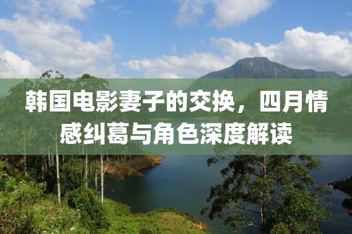 韩国电影妻子的交换，四月情感纠葛与角色深度解读