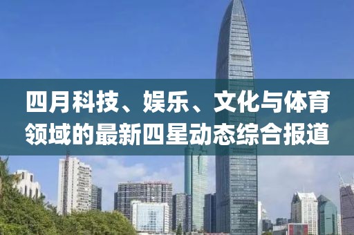 四月科技、娱乐、文化与体育领域的最新四星动态综合报道