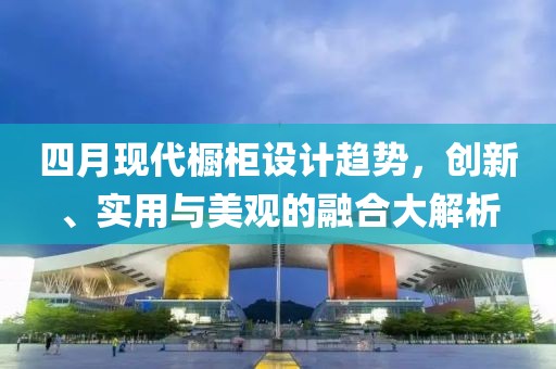 四月现代橱柜设计趋势，创新、实用与美观的融合大解析
