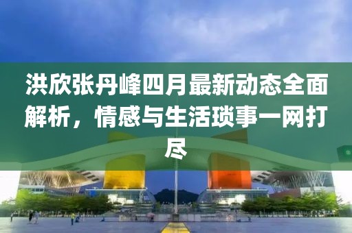 洪欣张丹峰四月最新动态全面解析，情感与生活琐事一网打尽