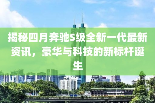 揭秘四月奔驰S级全新一代最新资讯，豪华与科技的新标杆诞生