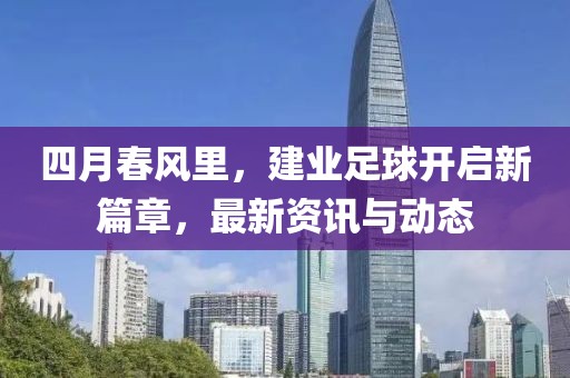 四月春风里，建业足球开启新篇章，最新资讯与动态