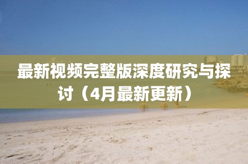 最新视频完整版深度研究与探讨（4月最新更新）