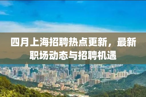 四月上海招聘热点更新，最新职场动态与招聘机遇