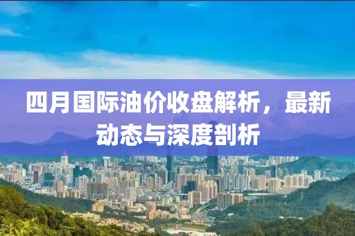 四月国际油价收盘解析，最新动态与深度剖析