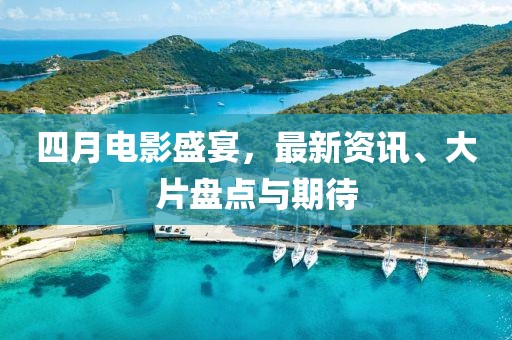 四月电影盛宴，最新资讯、大片盘点与期待