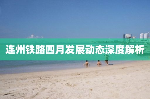 连州铁路四月发展动态深度解析