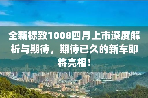 全新标致1008四月上市深度解析与期待，期待已久的新车即将亮相！