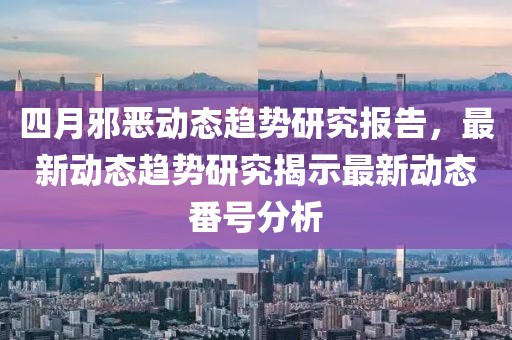 四月邪恶动态趋势研究报告，最新动态趋势研究揭示最新动态番号分析