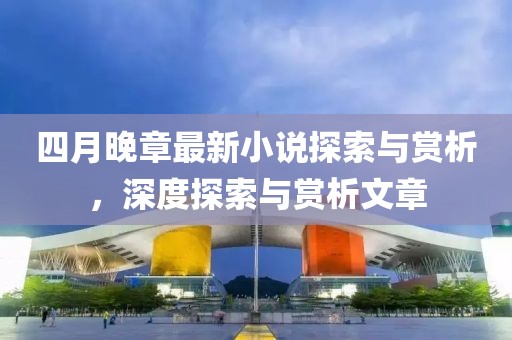 四月晚章最新小说探索与赏析，深度探索与赏析文章