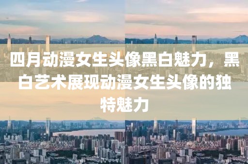 四月动漫女生头像黑白魅力，黑白艺术展现动漫女生头像的独特魅力