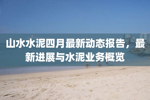 山水水泥四月最新动态报告，最新进展与水泥业务概览