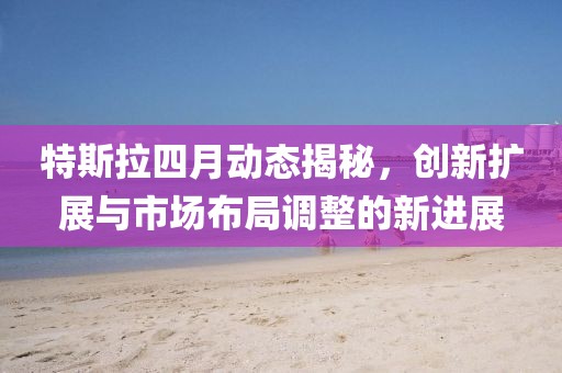 特斯拉四月动态揭秘，创新扩展与市场布局调整的新进展