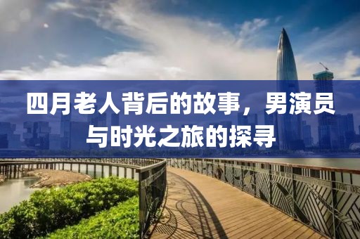 四月老人背后的故事，男演员与时光之旅的探寻