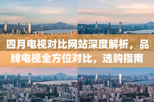 四月电视对比网站深度解析，品牌电视全方位对比，选购指南