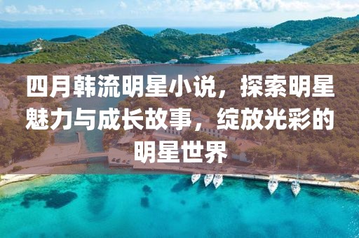四月韩流明星小说，探索明星魅力与成长故事，绽放光彩的明星世界