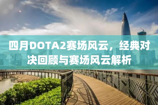 四月DOTA2赛场风云，经典对决回顾与赛场风云解析