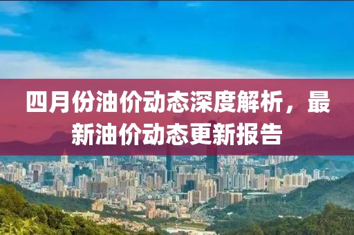 四月份油价动态深度解析，最新油价动态更新报告