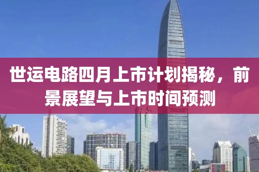 世运电路四月上市计划揭秘，前景展望与上市时间预测