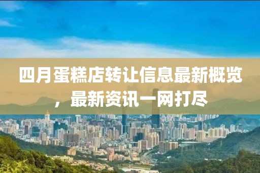 四月蛋糕店转让信息最新概览，最新资讯一网打尽